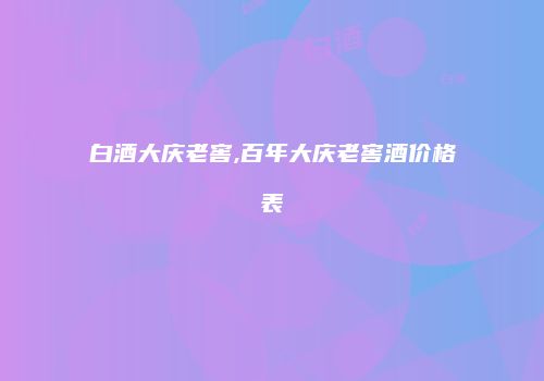 白酒大庆老窖,百年大庆老窖酒价格表
