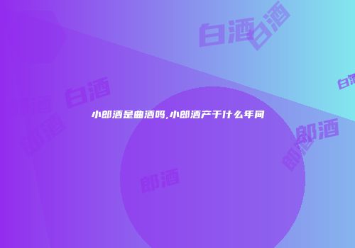 小郎酒是曲酒吗,小郎酒产于什么年间