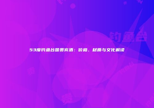 53度钓鱼台国贵宾酒：价格、材质与文化解读