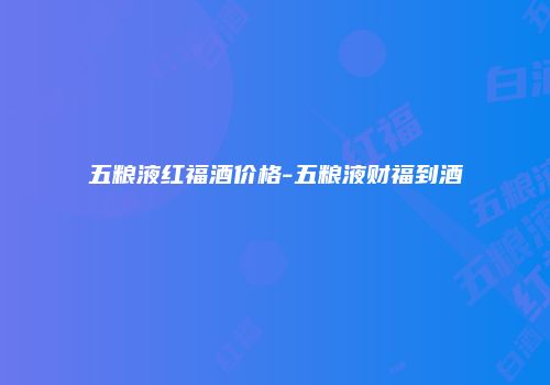 五粮液红福酒价格-五粮液财福到酒