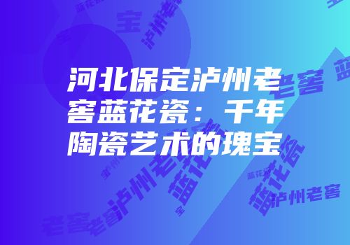 河北保定泸州老窖蓝花瓷：千年陶瓷艺术的瑰宝