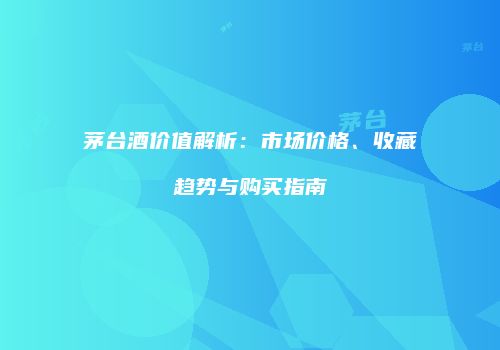 茅台酒价值解析：市场价格、收藏趋势与购买指南