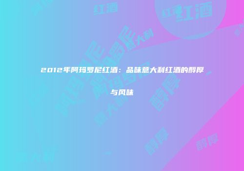2012年阿玛罗尼红酒：品味意大利红酒的醇厚与风味
