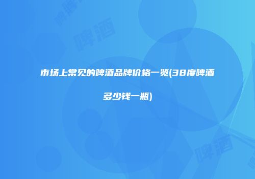 市场上常见的啤酒品牌价格一览(38度啤酒多少钱一瓶)