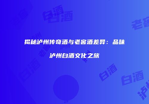 揭秘泸州传奇酒与老窖酒差异：品味泸州白酒文化之旅