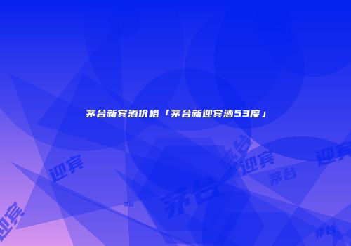 茅台新宾酒价格「茅台新迎宾酒53度」