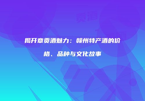 揭开章贡酒魅力：赣州特产酒的价格、品种与文化故事