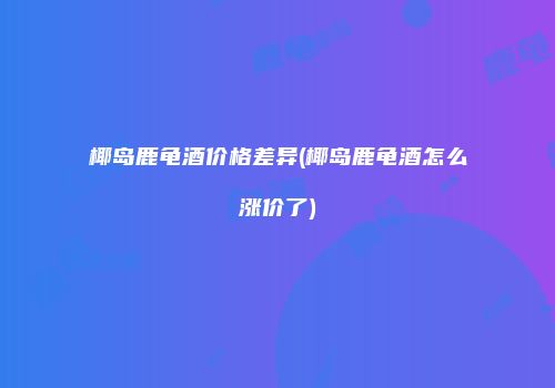 椰岛鹿龟酒价格差异(椰岛鹿龟酒怎么涨价了)