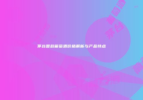 茅台国韵葡萄酒价格解析与产品特点