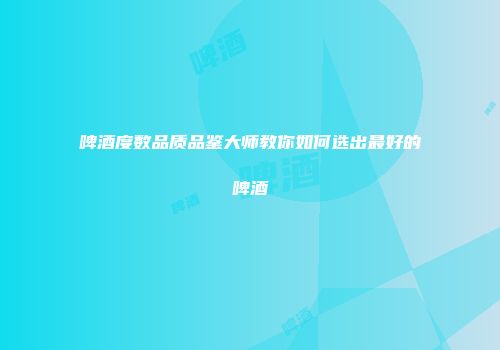 啤酒度数品质品鉴大师教你如何选出最好的啤酒