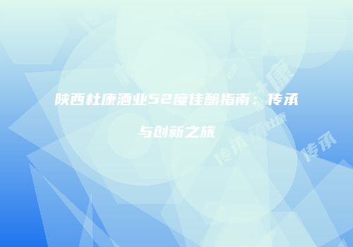 陕西杜康酒业52度佳酿指南：传承与创新之旅