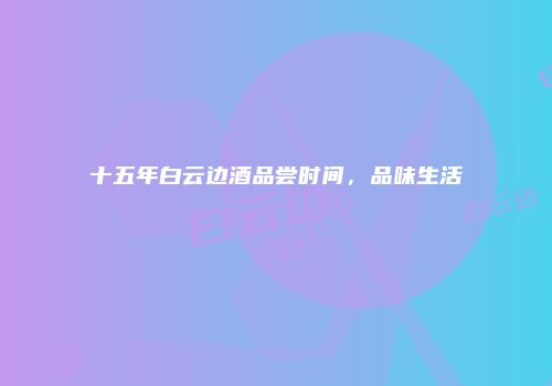 十五年白云边酒品尝时间，品味生活