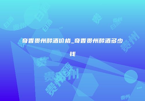 奇香贵州醇酒价格_奇香贵州醇酒多少钱