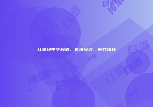 红星牌中华白酒：传承经典，魅力独特