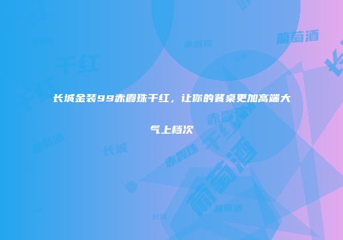 长城金装99赤霞珠干红，让你的餐桌更加高端大气上档次