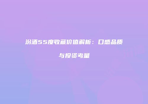 汾酒55度收藏价值解析：口感品质与投资考量