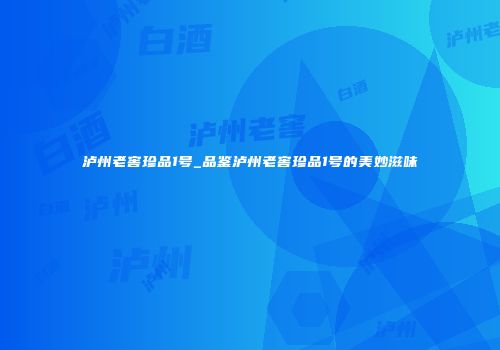 泸州老窖珍品1号_品鉴泸州老窖珍品1号的美妙滋味