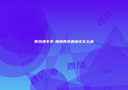 西凤酒专卖-推销西凤酒应该怎么说