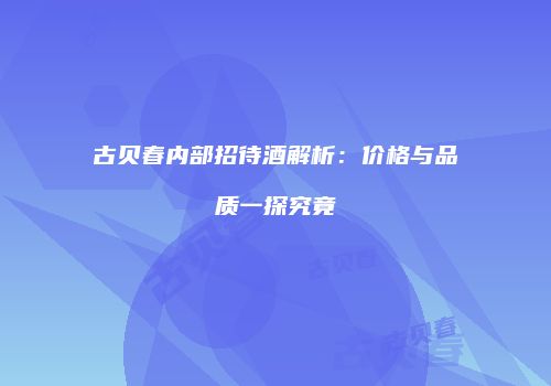 古贝春内部招待酒解析：价格与品质一探究竟