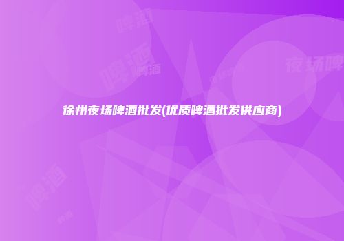 徐州夜场啤酒批发(优质啤酒批发供应商)