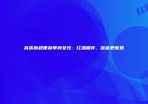 高铁新规便利单身女性：红酒相伴，旅途更惬意