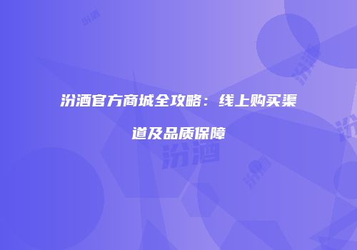 汾酒官方商城全攻略：线上购买渠道及品质保障