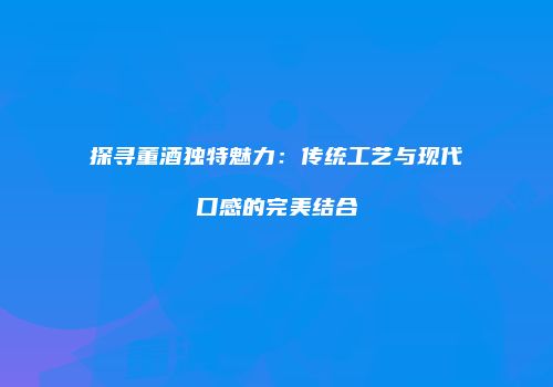 探寻董酒独特魅力：传统工艺与现代口感的完美结合