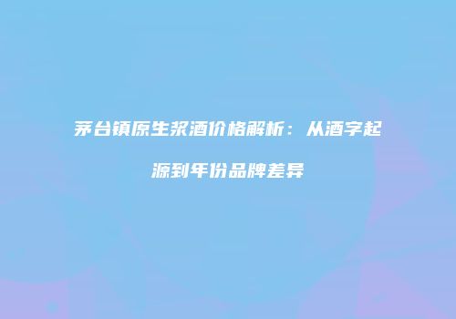 茅台镇原生浆酒价格解析：从酒字起源到年份品牌差异