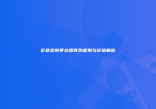 彩色定制茅台酒真伪鉴别与价格解析