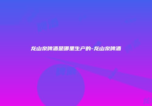 龙山泉啤酒是哪里生产的-龙山泉啤酒