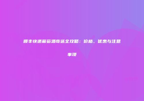 顺丰快递葡萄酒寄送全攻略：价格、优惠与注意事项