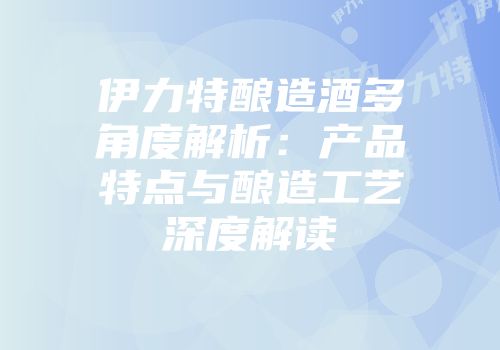 伊力特酿造酒多角度解析：产品特点与酿造工艺深度解读