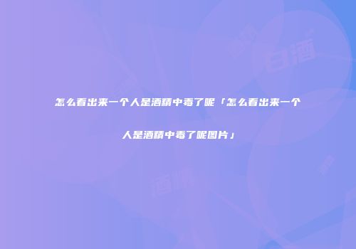 怎么看出来一个人是酒精中毒了呢「怎么看出来一个人是酒精中毒了呢图片」