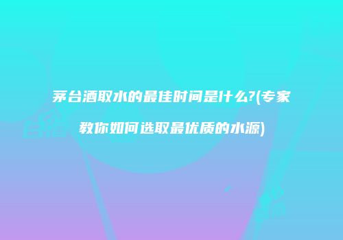 茅台酒取水的最佳时间是什么?(专家教你如何选取最优质的水源)