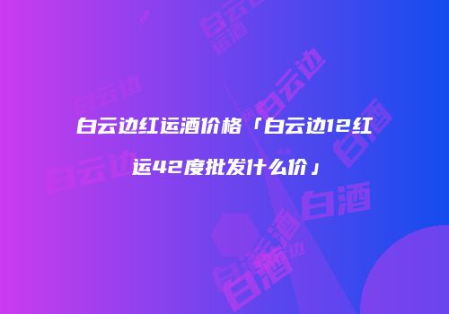 白云边红运酒价格「白云边12红运42度批发什么价」