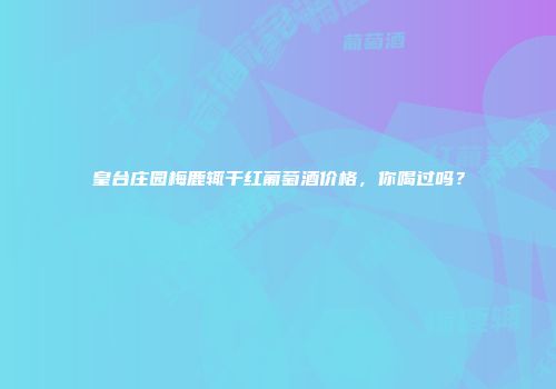 皇台庄园梅鹿辄干红葡萄酒价格，你喝过吗？