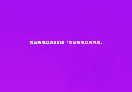 智利梅洛红酒2012「智利梅洛红酒价格」