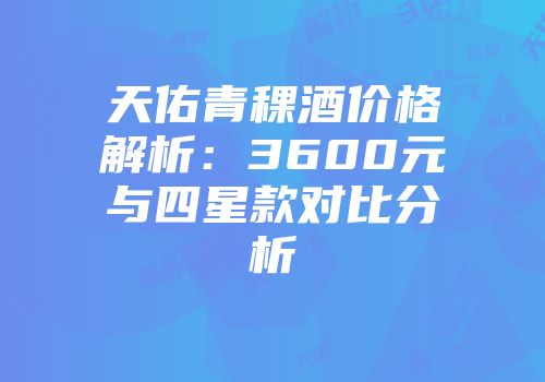 天佑青稞酒价格解析：3600元与四星款对比分析