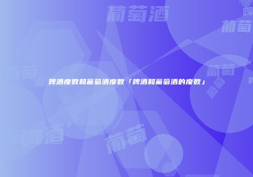 啤酒度数和葡萄酒度数「啤酒和葡萄酒的度数」