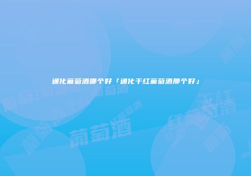 通化葡萄酒哪个好「通化干红葡萄酒那个好」