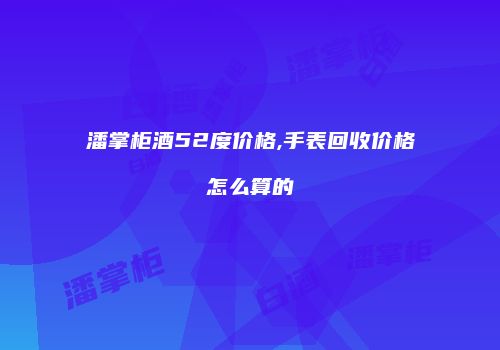 潘掌柜酒52度价格,手表回收价格怎么算的