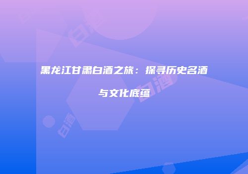 黑龙江甘肃白酒之旅：探寻历史名酒与文化底蕴
