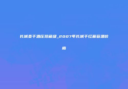 长城桑干酒庄珍藏级_2007年长城干红葡萄酒价格