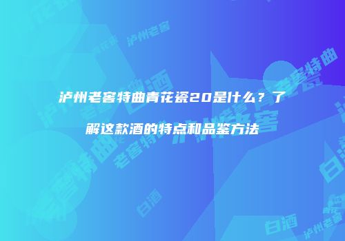 泸州老窖特曲青花瓷20是什么？了解这款酒的特点和品鉴方法