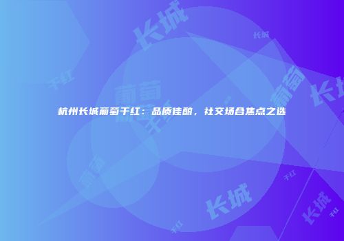 杭州长城葡萄干红：品质佳酿，社交场合焦点之选