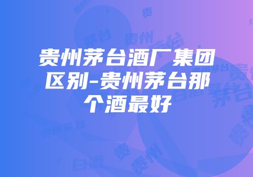 贵州茅台酒厂集团区别-贵州茅台那个酒最好