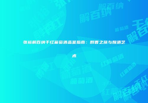 张裕解百纳干红葡萄酒品鉴指南：醇香之旅与醒酒艺术
