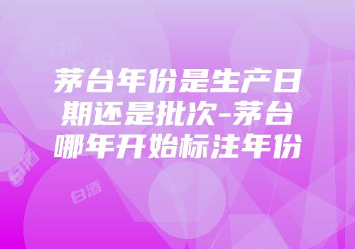 茅台年份是生产日期还是批次-茅台哪年开始标注年份