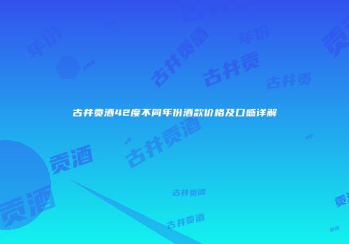 古井贡酒42度不同年份酒款价格及口感详解