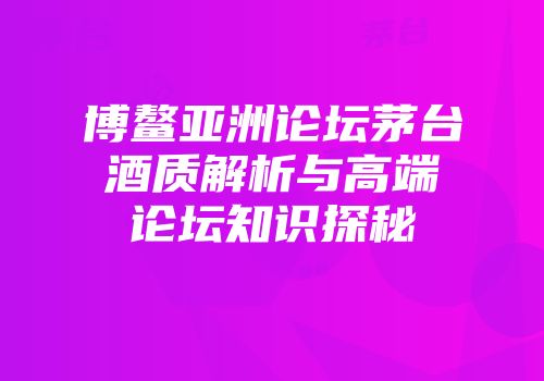 博鳌亚洲论坛茅台酒质解析与高端论坛知识探秘